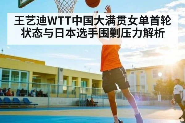 王艺迪WTT中国大满贯女单首轮状态与日本选手围剿压力解析