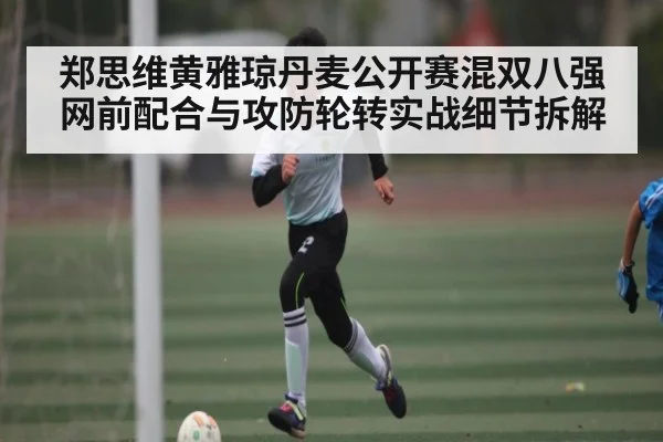郑思维黄雅琼丹麦公开赛混双八强网前配合与攻防轮转实战细节拆解