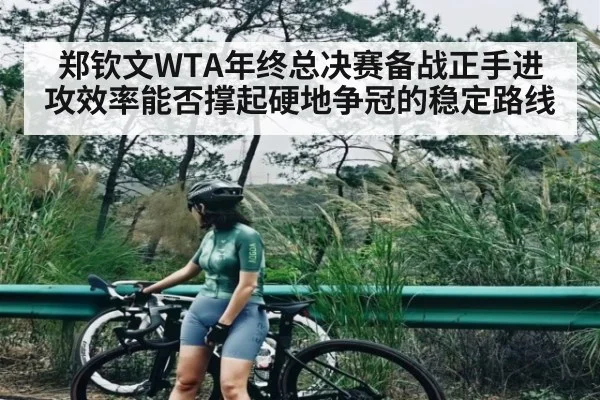 郑钦文WTA年终总决赛备战正手进攻效率能否撑起硬地争冠的稳定路线