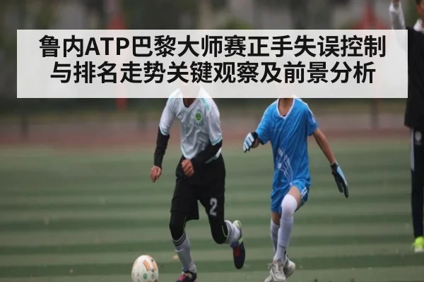 鲁内ATP巴黎大师赛正手失误控制与排名走势关键观察及前景分析
